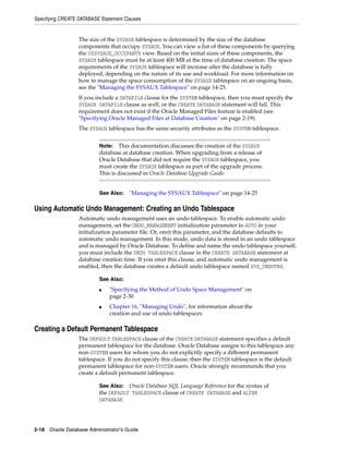 Specifying CREATE DATABASE Statement Clauses
2-18 Oracle Database Administrator's Guide
The size of the SYSAUX tablespace is determined by the size of the database
components that occupy SYSAUX. You can view a list of these components by querying
the V$SYSAUX_OCCUPANTS view. Based on the initial sizes of these components, the
SYSAUX tablespace must be at least 400 MB at the time of database creation. The space
requirements of the SYSAUX tablespace will increase after the database is fully
deployed, depending on the nature of its use and workload. For more information on
how to manage the space consumption of the SYSAUX tablespace on an ongoing basis,
see the "Managing the SYSAUX Tablespace" on page 14-25.
If you include a DATAFILE clause for the SYSTEM tablespace, then you must specify the
SYSAUX DATAFILE clause as well, or the CREATE DATABASE statement will fail. This
requirement does not exist if the Oracle Managed Files feature is enabled (see
"Specifying Oracle Managed Files at Database Creation" on page 2-19).
The SYSAUX tablespace has the same security attributes as the SYSTEM tablespace.
Using Automatic Undo Management: Creating an Undo Tablespace
Automatic undo management uses an undo tablespace. To enable automatic undo
management, set the UNDO_MANAGEMENT initialization parameter to AUTO in your
initialization parameter file. Or, omit this parameter, and the database defaults to
automatic undo management. In this mode, undo data is stored in an undo tablespace
and is managed by Oracle Database. To define and name the undo tablespace yourself,
you must include the UNDO TABLESPACE clause in the CREATE DATABASE statement at
database creation time. If you omit this clause, and automatic undo management is
enabled, then the database creates a default undo tablespace named SYS_UNDOTBS.
Creating a Default Permanent Tablespace
The DEFAULT TABLESPACE clause of the CREATE DATABASE statement specifies a default
permanent tablespace for the database. Oracle Database assigns to this tablespace any
non-SYSTEM users for whom you do not explicitly specify a different permanent
tablespace. If you do not specify this clause, then the SYSTEM tablespace is the default
permanent tablespace for non-SYSTEM users. Oracle strongly recommends that you
create a default permanent tablespace.
Note: This documentation discusses the creation of the SYSAUX
database at database creation. When upgrading from a release of
Oracle Database that did not require the SYSAUX tablespace, you
must create the SYSAUX tablespace as part of the upgrade process.
This is discussed in Oracle Database Upgrade Guide.
See Also: "Managing the SYSAUX Tablespace" on page 14-25
See Also:
■ "Specifying the Method of Undo Space Management" on
page 2-30
■ Chapter 16, "Managing Undo", for information about the
creation and use of undo tablespaces
See Also: Oracle Database SQL Language Reference for the syntax of
the DEFAULT TABLESPACE clause of CREATE DATABASE and ALTER
DATABASE
 