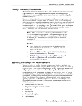 Specifying CREATE DATABASE Statement Clauses
Creating and Configuring an Oracle Database 2-19
Creating a Default Temporary Tablespace
The DEFAULT TEMPORARY TABLESPACE clause of the CREATE DATABASE statement creates
a default temporary tablespace for the database. Oracle Database assigns this
tablespace as the temporary tablespace for users who are not explicitly assigned a
temporary tablespace.
You can explicitly assign a temporary tablespace or tablespace group to a user in the
CREATE USER statement. However, if you do not do so, and if no default temporary
tablespace has been specified for the database, then by default these users are assigned
the SYSTEM tablespace as their temporary tablespace. It is not good practice to store
temporary data in the SYSTEM tablespace, and it is cumbersome to assign every user a
temporary tablespace individually. Therefore, Oracle recommends that you use the
DEFAULT TEMPORARY TABLESPACE clause of CREATE DATABASE.
Specifying Oracle Managed Files at Database Creation
You can minimize the number of clauses and parameters that you specify in your
CREATE DATABASE statement by using the Oracle Managed Files feature. You do this by
specifying either a directory or Oracle Automatic Storage Management (Oracle ASM)
disk group in which your files are created and managed by Oracle Database.
By including any of the initialization parameters DB_CREATE_FILE_DEST, DB_CREATE_
ONLINE_LOG_DEST_n, or DB_RECOVERY_FILE_DEST in your initialization parameter file,
you instruct Oracle Database to create and manage the underlying operating system
files of your database. Oracle Database will automatically create and manage the
operating system files for the following database structures, depending on which
initialization parameters you specify and how you specify clauses in your CREATE
DATABASE statement:
■ Tablespaces and their data files
■ Temporary tablespaces and their temp files
■ Control files
■ Redo log files
■ Archived redo log files
■ Flashback logs
Note: When you specify a locally managed SYSTEM tablespace, the
SYSTEM tablespace cannot be used as a temporary tablespace. In this
case you must create a default temporary tablespace. This behavior
is explained in "Creating a Locally Managed SYSTEM Tablespace"
on page 2-17.
See Also:
■ Oracle Database SQL Language Reference for the syntax of the
DEFAULT TEMPORARY TABLESPACE clause of CREATE DATABASE
and ALTER DATABASE
■ "Temporary Tablespaces" on page 14-10 for information about
creating and using temporary tablespaces
■ "Multiple Temporary Tablespaces: Using Tablespace Groups"
on page 14-13 for information about creating and using
temporary tablespace groups
 