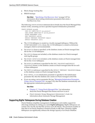 Specifying CREATE DATABASE Statement Clauses
2-20 Oracle Database Administrator's Guide
■ Block change tracking files
■ RMAN backups
The following CREATE DATABASE statement shows briefly how the Oracle Managed Files
feature works, assuming you have specified required initialization parameters:
CREATE DATABASE mynewdb
USER SYS IDENTIFIED BY sys_password
USER SYSTEM IDENTIFIED BY system_password
EXTENT MANAGEMENT LOCAL
UNDO TABLESPACE undotbs
DEFAULT TEMPORARY TABLESPACE tempts1
DEFAULT TABLESPACE users;
■ The SYSTEM tablespace is created as a locally managed tablespace. Without the
EXTENT MANAGEMENT LOCAL clause, the SYSTEM tablespace is created as dictionary
managed, which is not recommended.
■ No DATAFILE clause is specified, so the database creates an Oracle managed data
file for the SYSTEM tablespace.
■ No LOGFILE clauses are included, so the database creates two Oracle managed
redo log file groups.
■ No SYSAUX DATAFILE is included, so the database creates an Oracle managed data
file for the SYSAUX tablespace.
■ No DATAFILE subclause is specified for the UNDO TABLESPACE and DEFAULT
TABLESPACE clauses, so the database creates an Oracle managed data file for each
of these tablespaces.
■ No TEMPFILE subclause is specified for the DEFAULT TEMPORARY TABLESPACE clause,
so the database creates an Oracle managed temp file.
■ If no CONTROL_FILES initialization parameter is specified in the initialization
parameter file, then the database also creates an Oracle managed control file.
■ If you are using a server parameter file (see "Managing Initialization Parameters
Using a Server Parameter File" on page 2-32), then the database automatically sets
the appropriate initialization parameters.
Supporting Bigfile Tablespaces During Database Creation
Oracle Database simplifies management of tablespaces and enables support for
ultra-large databases by letting you create bigfile tablespaces. Bigfile tablespaces can
contain only one file, but that file can have up to 4G blocks. The maximum number of
data files in an Oracle Database is limited (usually to 64K files). Therefore, bigfile
tablespaces can significantly enhance the storage capacity of an Oracle Database.
See Also: "Specifying a Fast Recovery Area" on page 2-27 for
information about setting initialization parameters that create a
Fast Recovery Area
See Also:
■ Chapter 17, "Using Oracle Managed Files", for information
about the Oracle Managed Files feature and how to use it
■ Oracle Automatic Storage Management Administrator's Guide. for
information about Automatic Storage Management
 