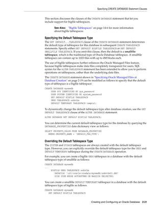 Specifying CREATE DATABASE Statement Clauses
Creating and Configuring an Oracle Database 2-21
This section discusses the clauses of the CREATE DATABASE statement that let you
include support for bigfile tablespaces.
Specifying the Default Tablespace Type
The SET DEFAULT...TABLESPACE clause of the CREATE DATABASE statement determines
the default type of tablespace for this database in subsequent CREATE TABLESPACE
statements. Specify either SET DEFAULT BIGFILE TABLESPACE or SET DEFAULT
SMALLFILE TABLESPACE. If you omit this clause, then the default is a smallfile
tablespace, which is the traditional type of Oracle Database tablespace. A smallfile
tablespace can contain up to 1022 files with up to 4M blocks each.
The use of bigfile tablespaces further enhances the Oracle Managed Files feature,
because bigfile tablespaces make data files completely transparent for users. SQL
syntax for the ALTER TABLESPACE statement has been extended to allow you to perform
operations on tablespaces, rather than the underlying data files.
The CREATE DATABASE statement shown in "Specifying Oracle Managed Files at
Database Creation" on page 2-19 can be modified as follows to specify that the default
type of tablespace is a bigfile tablespace:
CREATE DATABASE mynewdb
USER SYS IDENTIFIED BY sys_password
USER SYSTEM IDENTIFIED BY system_password
SET DEFAULT BIGFILE TABLESPACE
UNDO TABLESPACE undotbs
DEFAULT TEMPORARY TABLESPACE tempts1;
To dynamically change the default tablespace type after database creation, use the SET
DEFAULT TABLESPACE clause of the ALTER DATABASE statement:
ALTER DATABASE SET DEFAULT BIGFILE TABLESPACE;
You can determine the current default tablespace type for the database by querying the
DATABASE_PROPERTIES data dictionary view as follows:
SELECT PROPERTY_VALUE FROM DATABASE_PROPERTIES
WHERE PROPERTY_NAME = 'DEFAULT_TBS_TYPE';
Overriding the Default Tablespace Type
The SYSTEM and SYSAUX tablespaces are always created with the default tablespace
type. However, you can explicitly override the default tablespace type for the UNDO and
DEFAULT TEMPORARY tablespace during the CREATE DATABASE operation.
For example, you can create a bigfile UNDO tablespace in a database with the default
tablespace type of smallfile as follows:
CREATE DATABASE mynewdb
...
BIGFILE UNDO TABLESPACE undotbs
DATAFILE '/u01/oracle/oradata/mynewdb/undotbs01.dbf'
SIZE 200M REUSE AUTOEXTEND ON MAXSIZE UNLIMITED;
You can create a smallfile DEFAULT TEMPORARY tablespace in a database with the default
tablespace type of bigfile as follows:
CREATE DATABASE mynewdb
SET DEFAULT BIGFILE TABLESPACE
See Also: "Bigfile Tablespaces" on page 14-6 for more information
about bigfile tablespaces
 