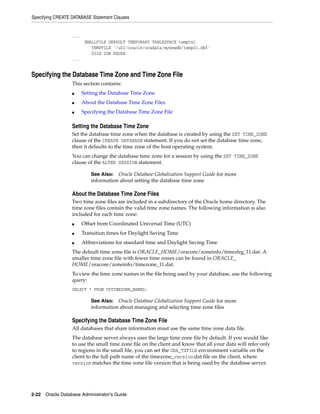 Specifying CREATE DATABASE Statement Clauses
2-22 Oracle Database Administrator's Guide
...
SMALLFILE DEFAULT TEMPORARY TABLESPACE tempts1
TEMPFILE '/u01/oracle/oradata/mynewdb/temp01.dbf'
SIZE 20M REUSE
...
Specifying the Database Time Zone and Time Zone File
This section contains:
■ Setting the Database Time Zone
■ About the Database Time Zone Files
■ Specifying the Database Time Zone File
Setting the Database Time Zone
Set the database time zone when the database is created by using the SET TIME_ZONE
clause of the CREATE DATABASE statement. If you do not set the database time zone,
then it defaults to the time zone of the host operating system.
You can change the database time zone for a session by using the SET TIME_ZONE
clause of the ALTER SESSION statement.
About the Database Time Zone Files
Two time zone files are included in a subdirectory of the Oracle home directory. The
time zone files contain the valid time zone names. The following information is also
included for each time zone:
■ Offset from Coordinated Universal Time (UTC)
■ Transition times for Daylight Saving Time
■ Abbreviations for standard time and Daylight Saving Time
The default time zone file is ORACLE_HOME/oracore/zoneinfo/timezlrg_11.dat. A
smaller time zone file with fewer time zones can be found in ORACLE_
HOME/oracore/zoneinfo/timezone_11.dat.
To view the time zone names in the file being used by your database, use the following
query:
SELECT * FROM V$TIMEZONE_NAMES;
Specifying the Database Time Zone File
All databases that share information must use the same time zone data file.
The database server always uses the large time zone file by default. If you would like
to use the small time zone file on the client and know that all your data will refer only
to regions in the small file, you can set the ORA_TZFILE environment variable on the
client to the full path name of the timezone_version.dat file on the client, where
version matches the time zone file version that is being used by the database server.
See Also: Oracle Database Globalization Support Guide for more
information about setting the database time zone
See Also: Oracle Database Globalization Support Guide for more
information about managing and selecting time zone files
 