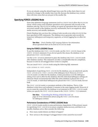 Specifying CREATE DATABASE Statement Clauses
Creating and Configuring an Oracle Database 2-23
If you are already using the default larger time zone file on the client, then it is not
practical to change to the smaller time zone file, because the database may contain
data with time zones that are not part of the smaller file.
Specifying FORCE LOGGING Mode
Some data definition language statements (such as CREATE TABLE) allow the NOLOGGING
clause, which causes some database operations not to generate redo records in the
database redo log. The NOLOGGING setting can speed up operations that can be easily
recovered outside of the database recovery mechanisms, but it can negatively affect
media recovery and standby databases.
Oracle Database lets you force the writing of redo records even when NOLOGGING has
been specified in DDL statements. The database never generates redo records for
temporary tablespaces and temporary segments, so forced logging has no affect for
objects.
Using the FORCE LOGGING Clause
To put the database into FORCE LOGGING mode, use the FORCE LOGGING clause in the
CREATE DATABASE statement. If you do not specify this clause, the database is not
placed into FORCE LOGGING mode.
Use the ALTER DATABASE statement to place the database into FORCE LOGGING mode
after database creation. This statement can take a considerable time for completion,
because it waits for all unlogged direct writes to complete.
You can cancel FORCE LOGGING mode using the following SQL statement:
ALTER DATABASE NO FORCE LOGGING;
Independent of specifying FORCE LOGGING for the database, you can selectively specify
FORCE LOGGING or NO FORCE LOGGING at the tablespace level. However, if FORCE
LOGGING mode is in effect for the database, it takes precedence over the tablespace
setting. If it is not in effect for the database, then the individual tablespace settings are
enforced. Oracle recommends that either the entire database is placed into FORCE
LOGGING mode, or individual tablespaces be placed into FORCE LOGGING mode, but not
both.
The FORCE LOGGING mode is a persistent attribute of the database. That is, if the
database is shut down and restarted, it remains in the same logging mode. However, if
you re-create the control file, the database is not restarted in the FORCE LOGGING mode
unless you specify the FORCE LOGGING clause in the CREATE CONTROL FILE statement.
Performance Considerations of FORCE LOGGING Mode
FORCE LOGGING mode results in some performance degradation. If the primary reason
for specifying FORCE LOGGING is to ensure complete media recovery, and there is no
standby database active, then consider the following:
■ How many media failures are likely to happen?
■ How serious is the damage if unlogged direct writes cannot be recovered?
See Also: Oracle Database SQL Language Reference for information
about operations that can be done in NOLOGGING mode
See Also: "Controlling the Writing of Redo Records" on
page 14-15 for information about using the FORCE LOGGING clause
for tablespace creation.
 
