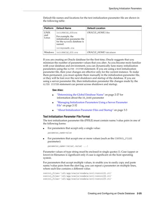 Specifying Initialization Parameters
Creating and Configuring an Oracle Database 2-25
Default file names and locations for the text initialization parameter file are shown in
the following table:
If you are creating an Oracle database for the first time, Oracle suggests that you
minimize the number of parameter values that you alter. As you become more familiar
with your database and environment, you can dynamically tune many initialization
parameters using the ALTER SYSTEM statement. If you are using a text initialization
parameter file, then your changes are effective only for the current instance. To make
them permanent, you must update them manually in the initialization parameter file,
or they will be lost over the next shutdown and startup of the database. If you are
using a server parameter file, then initialization parameter file changes made by the
ALTER SYSTEM statement can persist across shutdown and startup.
Text Initialization Parameter File Format
The text initialization parameter file (PFILE) must contain name/value pairs in one of
the following forms:
■ For parameters that accept only a single value:
parameter_name=value
■ For parameters that accept one or more values (such as the CONTROL_FILES
parameter):
parameter_name=(value[,value] ...)
Parameter values of type string must be enclosed in single quotes ('). Case (upper or
lower) in filenames is significant only if case is significant on the host operating
system.
For parameters that accept multiple values, to enable you to easily copy and paste
name/value pairs from the alert log, you can repeat a parameter on multiple lines,
where each line contains a different value.
control_files='/u01/app/oracle/oradata/orcl/control01.ctl'
control_files='/u01/app/oracle/oradata/orcl/control02.ctl'
control_files='/u01/app/oracle/oradata/orcl/control03.ctl'
Platform Default Name Default Location
UNIX
and
Linux
initORACLE_SID.ora
For example, the
initialization parameter file
for the mynewdb database is
named:
initmynewdb.ora
ORACLE_HOME/dbs
Windows initORACLE_SID.ora ORACLE_HOMEdatabase
See Also:
■ "Determining the Global Database Name" on page 2-27 for
information about the DB_NAME parameter
■ "Managing Initialization Parameters Using a Server Parameter
File" on page 2-32
■ "About Initialization Parameter Files and Startup" on page 3-3
 