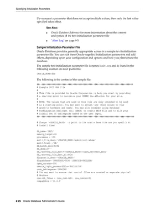 Specifying Initialization Parameters
2-26 Oracle Database Administrator's Guide
If you repeat a parameter that does not accept multiple values, then only the last value
specified takes effect.
Sample Initialization Parameter File
Oracle Database provides generally appropriate values in a sample text initialization
parameter file. You can edit these Oracle-supplied initialization parameters and add
others, depending upon your configuration and options and how you plan to tune the
database.
The sample text initialization parameter file is named init.ora and is found in the
following location on most platforms:
ORACLE_HOME/dbs
The following is the content of the sample file:
##############################################################################
# Example INIT.ORA file
#
# This file is provided by Oracle Corporation to help you start by providing
# a starting point to customize your RDBMS installation for your site.
#
# NOTE: The values that are used in this file are only intended to be used
# as a starting point. You may want to adjust/tune those values to your
# specific hardware and needs. You may also consider using Database
# Configuration Assistant tool (DBCA) to create INIT file and to size your
# initial set of tablespaces based on the user input.
###############################################################################
# Change '<ORACLE_BASE>' to point to the oracle base (the one you specify at
# install time)
db_name='ORCL'
memory_target=1G
processes = 150
audit_file_dest='<ORACLE_BASE>/admin/orcl/adump'
audit_trail ='db'
db_block_size=8192
db_domain=''
db_recovery_file_dest='<ORACLE_BASE>/flash_recovery_area'
db_recovery_file_dest_size=2G
diagnostic_dest='<ORACLE_BASE>'
dispatchers='(PROTOCOL=TCP) (SERVICE=ORCLXDB)'
open_cursors=300
remote_login_passwordfile='EXCLUSIVE'
undo_tablespace='UNDOTBS1'
# You may want to ensure that control files are created on separate physical
# devices
control_files = (ora_control1, ora_control2)
compatible ='11.2.0'
See Also:
■ Oracle Database Reference for more information about the content
and syntax of the text initialization parameter file
■ "Alert Log" on page 9-5
 