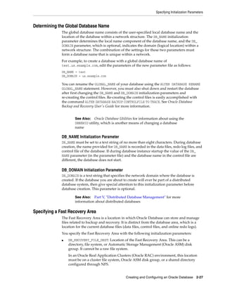 Specifying Initialization Parameters
Creating and Configuring an Oracle Database 2-27
Determining the Global Database Name
The global database name consists of the user-specified local database name and the
location of the database within a network structure. The DB_NAME initialization
parameter determines the local name component of the database name, and the DB_
DOMAIN parameter, which is optional, indicates the domain (logical location) within a
network structure. The combination of the settings for these two parameters must
form a database name that is unique within a network.
For example, to create a database with a global database name of
test.us.example.com, edit the parameters of the new parameter file as follows:
DB_NAME = test
DB_DOMAIN = us.example.com
You can rename the GLOBAL_NAME of your database using the ALTER DATABASE RENAME
GLOBAL_NAME statement. However, you must also shut down and restart the database
after first changing the DB_NAME and DB_DOMAIN initialization parameters and
re-creating the control files. Re-creating the control files is easily accomplished with
the command ALTER DATABASE BACKUP CONTROLFILE TO TRACE. See Oracle Database
Backup and Recovery User's Guide for more information.
DB_NAME Initialization Parameter
DB_NAME must be set to a text string of no more than eight characters. During database
creation, the name provided for DB_NAME is recorded in the data files, redo log files, and
control file of the database. If during database instance startup the value of the DB_
NAME parameter (in the parameter file) and the database name in the control file are
different, the database does not start.
DB_DOMAIN Initialization Parameter
DB_DOMAIN is a text string that specifies the network domain where the database is
created. If the database you are about to create will ever be part of a distributed
database system, then give special attention to this initialization parameter before
database creation. This parameter is optional.
Specifying a Fast Recovery Area
The Fast Recovery Area is a location in which Oracle Database can store and manage
files related to backup and recovery. It is distinct from the database area, which is a
location for the current database files (data files, control files, and online redo logs).
You specify the Fast Recovery Area with the following initialization parameters:
■ DB_RECOVERY_FILE_DEST: Location of the Fast Recovery Area. This can be a
directory, file system, or Automatic Storage Management (Oracle ASM) disk
group. It cannot be a raw file system.
In an Oracle Real Application Clusters (Oracle RAC) environment, this location
must be on a cluster file system, Oracle ASM disk group, or a shared directory
configured through NFS.
See Also: Oracle Database Utilities for information about using the
DBNEWID utility, which is another means of changing a database
name
See Also: Part V, "Distributed Database Management" for more
information about distributed databases
 