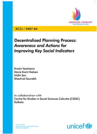 Decentralised Planning Process:
Awareness and Actions for
Improving Key Social Indicators
Kristin Vestrheim
Marie Kock Nielsen
Nidhi Sen
Shashvat Saurabh
In collaboration with
Centre for Studies in Social Sciences Calcutta (CSSSC)
Kolkata
For every child
Health, Education, Equality, Protection
ADVANCE HUMANITY
KCCI / 2007-04
 