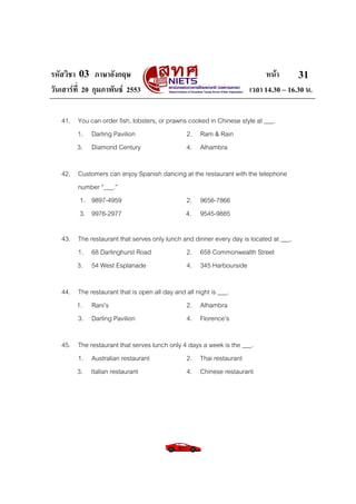 รหัสวิชา 03 ภาษาอังกฤษ หนา
วันเสารที่ 20 กุมภาพันธ 2553 เวลา 14.30 – 16.30 น.
31
41. You can order fish, lobsters, or prawns cooked in Chinese style at ___.
1. Darling Pavilion 2. Ram & Rain
3. Diamond Century 4. Alhambra
42. Customers can enjoy Spanish dancing at the restaurant with the telephone
number “___.”
1. 9897-4959 2. 9656-7866
3. 9976-2977 4. 9545-9885
43. The restaurant that serves only lunch and dinner every day is located at ___.
1. 68 Darlinghurst Road 2. 658 Commonwealth Street
3. 54 West Esplanade 4. 345 Harbourside
44. The restaurant that is open all day and all night is ___.
1. Rani’s 2. Alhambra
3. Darling Pavilion 4. Florence’s
45. The restaurant that serves lunch only 4 days a week is the ___.
1. Australian restaurant 2. Thai restaurant
3. Italian restaurant 4. Chinese restaurant
 