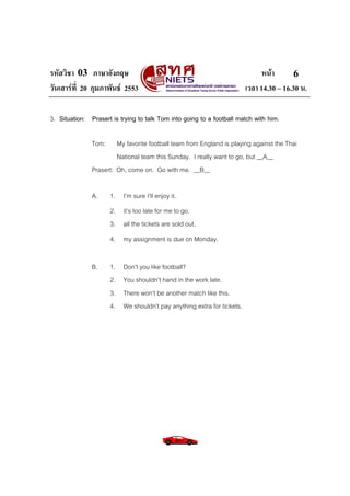 รหัสวิชา 03 ภาษาอังกฤษ หนา
วันเสารที่ 20 กุมภาพันธ 2553 เวลา 14.30 – 16.30 น.
6
3. Situation: Prasert is trying to talk Tom into going to a football match with him.
Tom: My favorite football team from England is playing against the Thai
National team this Sunday. I really want to go, but __A__
Prasert: Oh, come on. Go with me. __B__
A. 1. I’m sure I’ll enjoy it.
2. it’s too late for me to go.
3. all the tickets are sold out.
4. my assignment is due on Monday.
B. 1. Don’t you like football?
2. You shouldn’t hand in the work late.
3. There won’t be another match like this.
4. We shouldn’t pay anything extra for tickets.
 