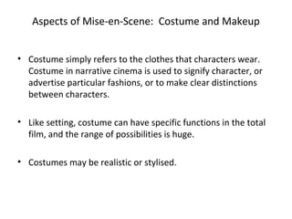 Aspects of Mise-en-Scene: Costume and Makeup
• Costume simply refers to the clothes that characters wear.
Costume in narrative cinema is used to signify character, or
advertise particular fashions, or to make clear distinctions
between characters.
• Like setting, costume can have specific functions in the total
film, and the range of possibilities is huge.
• Costumes may be realistic or stylised.
 
