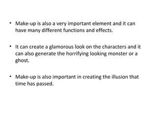 • Make-up is also a very important element and it can
have many different functions and effects.
• It can create a glamorous look on the characters and it
can also generate the horrifying looking monster or a
ghost.
• Make-up is also important in creating the illusion that
time has passed.
 