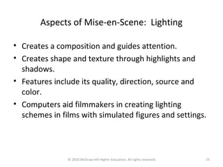 Aspects of Mise-en-Scene: Lighting
• Creates a composition and guides attention.
• Creates shape and texture through highlights and
shadows.
• Features include its quality, direction, source and
color.
• Computers aid filmmakers in creating lighting
schemes in films with simulated figures and settings.
15© 2010 McGraw-Hill Higher Education. All rights reserved.
 