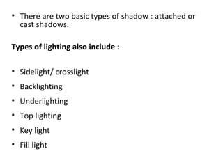 • There are two basic types of shadow : attached or
cast shadows.
Types of lighting also include :
• Sidelight/ crosslight
• Backlighting
• Underlighting
• Top lighting
• Key light
• Fill light
 