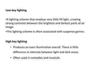 Low-key lighting
•A lighting scheme that employs very little fill light, creating
strong contrasts between the brightest and darkest parts of an
image.
•This lighting scheme is often associated with suspense genres.
High key lighting
• Produces an even illumination overall. There is little
difference in intensity between light and dark areas.
• Often used in comedies and musicals.
 