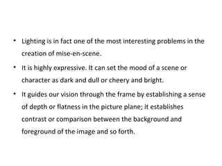• Lighting is in fact one of the most interesting problems in the
creation of mise-en-scene.
• It is highly expressive. It can set the mood of a scene or
character as dark and dull or cheery and bright.
• It guides our vision through the frame by establishing a sense
of depth or flatness in the picture plane; it establishes
contrast or comparison between the background and
foreground of the image and so forth.
 