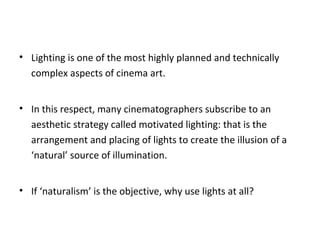 • Lighting is one of the most highly planned and technically
complex aspects of cinema art.
• In this respect, many cinematographers subscribe to an
aesthetic strategy called motivated lighting: that is the
arrangement and placing of lights to create the illusion of a
‘natural’ source of illumination.
• If ‘naturalism’ is the objective, why use lights at all?
 
