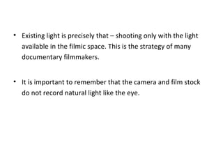 • Existing light is precisely that – shooting only with the light
available in the filmic space. This is the strategy of many
documentary filmmakers.
• It is important to remember that the camera and film stock
do not record natural light like the eye.
 