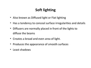 Soft lighting
• Also known as Diffused light or Flat lighting
• Has a tendency to conceal surface irregularities and details
• Diffusers are normally placed in front of the lights to
diffuse the beams
• Creates a broad and even area of light.
• Produces the appearance of smooth surfaces
• Least shadows
 