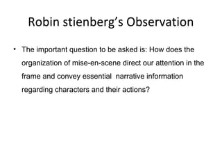 Robin stienberg’s Observation
• The important question to be asked is: How does the
organization of mise-en-scene direct our attention in the
frame and convey essential narrative information
regarding characters and their actions?
 