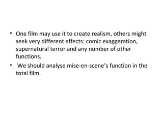 • One film may use it to create realism, others might
seek very different effects: comic exaggeration,
supernatural terror and any number of other
functions.
• We should analyse mise-en-scene’s function in the
total film.
 
