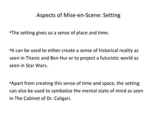 Aspects of Mise-en-Scene: Setting
•The setting gives us a sense of place and time.
•It can be used to either create a sense of historical reality as
seen in Titanic and Ben Hur or to project a futuristic world as
seen in Star Wars.
•Apart from creating this sense of time and space, the setting
can also be used to symbolize the mental state of mind as seen
in The Cabinet of Dr. Caligari.
 