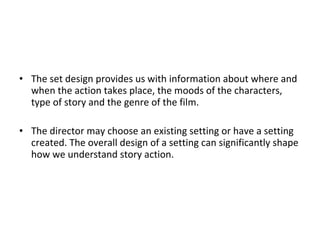 • The set design provides us with information about where and
when the action takes place, the moods of the characters,
type of story and the genre of the film.
• The director may choose an existing setting or have a setting
created. The overall design of a setting can significantly shape
how we understand story action.
 