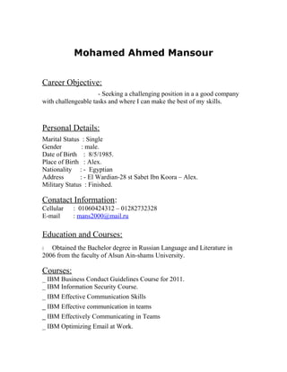 Mohamed Ahmed Mansour
Career Objective:
- Seeking a challenging position in a a good company
with challengeable tasks and where I can make the best of my skills.
Personal Details:
Marital Status : Single
Gender : male.
Date of Birth : 8/5/1985.
Place of Birth : Alex.
Nationality : - Egyptian
Address : - El Wardian-28 st Sabet Ibn Koora – Alex.
Military Status : Finished.
Conatact Information:
Cellular : 01060424312 – 01282732328
E-mail : mans2000@mail.ru
Education and Courses:
- Obtained the Bachelor degree in Russian Language and Literature in
2006 from the faculty of Alsun Ain-shams University.
Courses:
_ IBM Business Conduct Guidelines Course for 2011.
_ IBM Information Security Course.
_ IBM Effective Communication Skills
_ IBM Effective communication in teams
_ IBM Effectively Communicating in Teams
_ IBM Optimizing Email at Work.
 