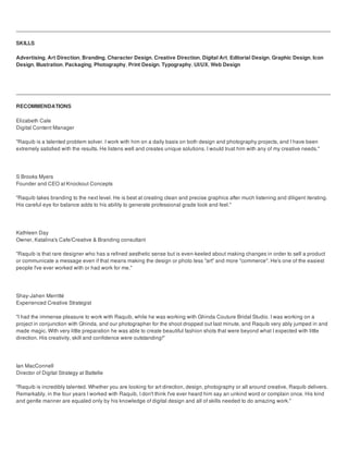 SKILLS
Advertising, Art Direction, Branding, Character Design, Creative Direction, Digital Art, Editorial Design, Graphic Design, Icon
Design, Illustration, Packaging, Photography, Print Design, Typography, UI/UX, Web Design
RECOMMENDATIONS
Elizabeth Cale
Digital Content Manager
"Raquib is a talented problem solver. I work with him on a daily basis on both design and photography projects, and I have been
extremely satisfied with the results. He listens well and creates unique solutions. I would trust him with any of my creative needs."
S Brooks Myers
Founder and CEO at Knockout Concepts
"Raquib takes branding to the next level. He is best at creating clean and precise graphics after much listening and diligent iterating.
His careful eye for balance adds to his ability to generate professional grade look and feel."
Kathleen Day
Owner, Katalina's Cafe/Creative & Branding consultant
"Raquib is that rare designer who has a refined aesthetic sense but is even-keeled about making changes in order to sell a product
or communicate a message even if that means making the design or photo less "art" and more "commerce". He's one of the easiest
people I've ever worked with or had work for me."
Shay-Jahen Merritté
Experienced Creative Strategist
"I had the immense pleasure to work with Raquib, while he was working with Ghinda Couture Bridal Studio. I was working on a
project in conjunction with Ghinda, and our photographer for the shoot dropped out last minute, and Raquib very ably jumped in and
made magic. With very little preparation he was able to create beautiful fashion shots that were beyond what I expected with little
direction. His creativity, skill and confidence were outstanding!"
Ian MacConnell
Director of Digital Strategy at Battelle
"Raquib is incredibly talented. Whether you are looking for art direction, design, photography or all around creative, Raquib delivers.
Remarkably, in the four years I worked with Raquib, I don't think I've ever heard him say an unkind word or complain once. His kind
and gentle manner are equaled only by his knowledge of digital design and all of skills needed to do amazing work."
 
