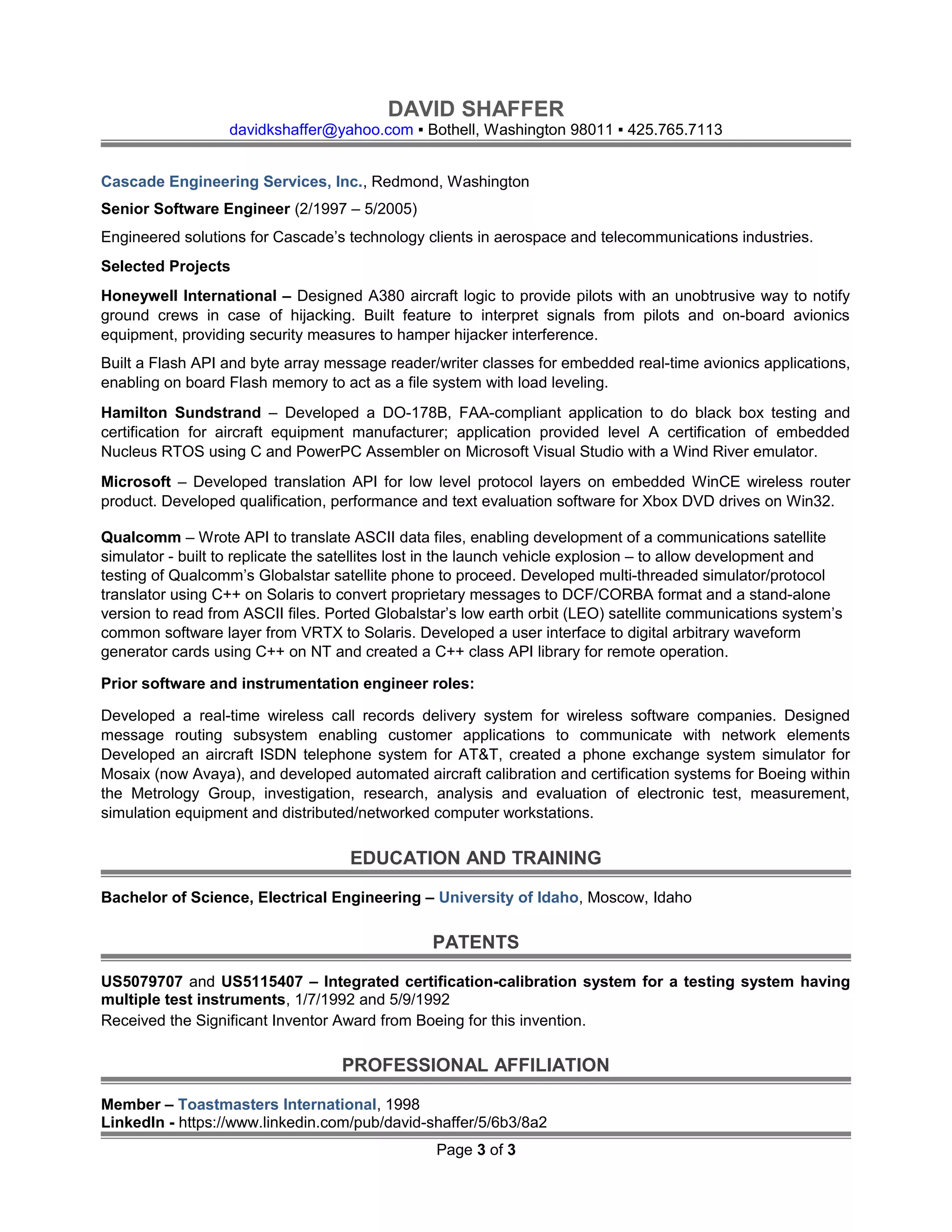 DAVID SHAFFER
davidkshaffer@yahoo.com ▪ Bothell, Washington 98011 ▪ 425.765.7113
Cascade Engineering Services, Inc., Redmond, Washington
Senior Software Engineer (2/1997 – 5/2005)
Engineered solutions for Cascade’s technology clients in aerospace and telecommunications industries.
Selected Projects
Honeywell International – Designed A380 aircraft logic to provide pilots with an unobtrusive way to notify
ground crews in case of hijacking. Built feature to interpret signals from pilots and on-board avionics
equipment, providing security measures to hamper hijacker interference.
Built a Flash API and byte array message reader/writer classes for embedded real-time avionics applications,
enabling on board Flash memory to act as a file system with load leveling.
Hamilton Sundstrand – Developed a DO-178B, FAA-compliant application to do black box testing and
certification for aircraft equipment manufacturer; application provided level A certification of embedded
Nucleus RTOS using C and PowerPC Assembler on Microsoft Visual Studio with a Wind River emulator.
Microsoft – Developed translation API for low level protocol layers on embedded WinCE wireless router
product. Developed qualification, performance and text evaluation software for Xbox DVD drives on Win32.
Qualcomm – Wrote API to translate ASCII data files, enabling development of a communications satellite
simulator - built to replicate the satellites lost in the launch vehicle explosion – to allow development and
testing of Qualcomm’s Globalstar satellite phone to proceed. Developed multi-threaded simulator/protocol
translator using C++ on Solaris to convert proprietary messages to DCF/CORBA format and a stand-alone
version to read from ASCII files. Ported Globalstar’s low earth orbit (LEO) satellite communications system’s
common software layer from VRTX to Solaris. Developed a user interface to digital arbitrary waveform
generator cards using C++ on NT and created a C++ class API library for remote operation.
Prior software and instrumentation engineer roles:
Developed a real-time wireless call records delivery system for wireless software companies. Designed
message routing subsystem enabling customer applications to communicate with network elements
Developed an aircraft ISDN telephone system for AT&T, created a phone exchange system simulator for
Mosaix (now Avaya), and developed automated aircraft calibration and certification systems for Boeing within
the Metrology Group, investigation, research, analysis and evaluation of electronic test, measurement,
simulation equipment and distributed/networked computer workstations.
EDUCATION AND TRAINING
Bachelor of Science, Electrical Engineering – University of Idaho, Moscow, Idaho
PATENTS
US5079707 and US5115407 – Integrated certification-calibration system for a testing system having
multiple test instruments, 1/7/1992 and 5/9/1992
Received the Significant Inventor Award from Boeing for this invention.
PROFESSIONAL AFFILIATION
Member – Toastmasters International, 1998
LinkedIn - https://www.linkedin.com/pub/david-shaffer/5/6b3/8a2
Page 3 of 3
 