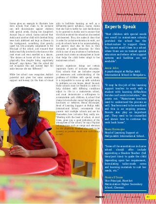 41March - April 2016
demystifying education
Garwa gives an example to illustrate how
even schools that claim to be inclusive
can still discriminate against children
with special needs. During her daughter’s
Annual Day at school, Garwa noticed that
Arshia and another child with Cerebral Palsy
were both sidelined and kept as flowers in
the background, something that greatly
upset her. She promptly complained to the
Principal of the school, and ensured that
Arshia was fully involved in the dance at the
next event and even excelled as a dancer.
“She dances at home all the time and is
physically fine despite being cognitively
delayed”, says Garwa. “But the school did
not recognise this and instead kept her
aside because she was ‘different’.”
While her school now recognises Arshia’s
potential and gives her some academic
support and leeway (in the form of visual
aids to facilitate learning as well as a
differently-paced syllabus), Garwa claims
that she had to battle for such facilitations
to be granted to Arshia and to ensure that
the child received the education she needed
and deserved. Thus, she makes it clear that
in order for inclusive education to work, not
only do schools have to be accommodating,
but parents must also be firm in their
demands of quality education for their
child in case of any resistance. Furthermore,
parents must create an atmosphere at home
that helps the child better adapt to her
mainstream school.
Garwa’s experience brings out certain
important facets of inclusive education.
First, schools that are inclusive require
an awareness and understanding of the
problems of children with special needs.
It is impossible to come up with solutions
to problems no one knows about! Second,
these schools must be flexible in order to
help children with differing conditions
adjust to life in a mainstream school,
and must demonstrate a willingness to
accommodate such children. A school that
claims to be inclusive cannot be judged using
brochures or websites. Navaz Hormusjee,
Head of Learning Support at Mallya Aditi
International School, recommends that
parents visit multiple schools and see for
themselves how inclusive they really are.
“Meeting with the head of school, at most
times, gives you a good indication of the
atmosphere of the school,”he says. Physical
infrastructure such as ramps and elevators
for the physically disabled also need to be
present, so parents should note such things
as well.
Experts Speak
“Most children with special needs
can enroll in mainstream schools
provided the school has the
infrastructure to support them.
You cannot enroll them in a school
where there are no trained special
educators and where other support
systems and facilities are not
available”.
Annie John
A psychologist at Mallya Aditi
International School in Bengaluru.
“It may be the job of the learning
support teacher to work with a
student with learning difficulties
but she can’t work in isolation,” she
points out. “Mainstream teachers
need to understand the process as
well. Teachers need to be sensitised
and this is an ongoing process.
Parents also play an important
part. They need to be counselled
and shown how to continue the
work back home”.
Navaz Hormusjee
Head of Learning Support at
Mallya Aditi International School.
“Some of the essentials an inclusive
school should offer include
appointing a Shadow Teacher (full
time/part time) to guide the child
depending upon her requirement,
formulating tailor-made notes
and learning materials to suit her
needs, etc.”
Monica D’Souza
Vice-Principal, Montfort
Matriculation Higher Secondary
School, Chennai.
 