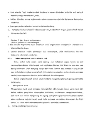 v Pada aba-aba "hop" langkahkan kaki belakang ke depan dilanjutkan berlari ke arah garis di
hadapan, hingga melewatinya (finish).
v Latihan dilakukan secara berkelompok, untuk menanamkan nilai-nilai kerjasama, keberanian,
sportivitas.
v Orang yang sudah melakukan kembali ke barisan belakang.
3. Tahap III, melakukan koordinasi teknik dasar strat, lari dan finish dengan gerakan finish diawali
dengan gerakan lari :
v
Gambar 7: Start dengan posisi gerakan
Lakukan gerakan lari jarak menengah.
v Saat aba-aba "hop" lari ke depan bersamaan kedua lengan diayun ke depan dan salah satu kaki
dilangkahkan ke depan.
v Latihan dilakukan secara perorangan atau berkelompok, untuk menanamkan nilai-nilai
kerjasama, keberanian, sportivitas
2.2.4 Teknik Pernapasan ketika Lari Jarak Jauh
Ketika berlari maka secara alami seorang akan kehabisan napas, karena oto-otot
membutuhkan oksigen lebih banyak saat melakukan aktivitas fisik. Selain itu paru-paru juga
bekerja lebih keras untuk menyerap oksigen dari udara. Memiliki pola pernapasan yang efisien
saat berlari akan membuat seorang lebih efisien dalam mendapatkan oksigen ke otot, sehingga
meningkatkan daya tahan dan bisa berlari lebih jauh dan lebih nyaman.
Berikut langkah-langkah berikut untuk membantu mengembangkan pola pernapasan ketika
berlari yaitu:
1. Bernapas dari mulut
Menggunakan mulut untuk bernapas memungkinkan lebih banyak oksigen yang masuk dan
karbon dioksida yang keluar dibandingkan dari hidung. Jika bernapas menggunakan hidung,
otot wajah akan terlihat mengencang dan tegang. Sedangkan napas melalui mulut ketika berlari
akan mendorong otot-otot wajah untuk rileks, sehingga menciptakan ketenangan dan lebih
santai. Jika sudah merasakan kehabisan napas maka perlambat sedikit larinya.
2. Sering gunakan pernapasan perut
 