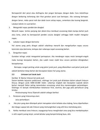 Bernapaslah dari perut atau diafragma dan jangan bernapas dengan dada. Cara melatihnya
dengan berbaring terlentang dan lihat gerakan perut saat bernapas. Jika seorang bernapas
dengan benar, maka perut naik dan dada turun setiap napas, sementara daa kurang bergerak.
Lakukan teknik ini saat berlari.
3. Mengambil napas pendek dan dangkal
Menarik napas terlalu panjang dan dalam bisa membuat seseorang tidak mampu berlari jauh
atau lama, untuk itu bernapaslah pendek secara dangkal sehingga lebih mudah mengatur
napas.
4. Lakukan napas dengan berirama
Hal utama yang perlu diingat adalah sebaiknya menarik dan mengeluarkan napas secara
konsisten atau berirama, terlepas dari seberapa cepat seseorang berlari.
5. Dengarkan napas
Gunakan telinga untuk mengontrol pernapasan. Jika mendengar napas mulai terengah-engah
maka kurangi kecepatan berlari, jika sudah mulai stabil bisa secara perlahan ditingkatkan
kecepatannya.
Bernapas sangat penting untuk sang pelari jarak jauh, yang dibutuhkan saat pelari jarak jauh
adalah bertahan tetap berlari dan kecepatan bukan hal yang utama.
2.3 Lintasan Lari Jarak Jauh
Gambar 8: Skema lintasan lari jarak jauh
Dalam konteks kejuaran profesional, olahraga lari jarak jauh dilakukan dalam sebuah lintasan
khusus dengan jarak 5000-10.000 meter. Lebarnya langkah dan kecepatan (speed) dalam
berlari menjadi faktor paling menentukan seseorang untuk bisa memenangkan pertandingan.
Olahraga ini banyak membutuhkan ketahanan fisik, stamina, dan juga pola pernafasan yang
terukur.
Peraturanyang Harus Dipenuhi adalah sebagai berikut:
1. Peraturan yang lintasannya alam
Jalur perlombaan:
a. Jika jalur yang akan ditempuh pelari merupakan alam terbuka atau ladang, harus diperhatikan
dan dijaga supaya tak ada lintasan yang memungkinkan sang atlit bisa memotong jalan.
b. Ketika membuat zona lintasan, seyogyanya harus menghindari area yang bisa membahayakan
si atlit seperti jurang terjal, semak belukar yang banyak bintang buas, dsb.
 