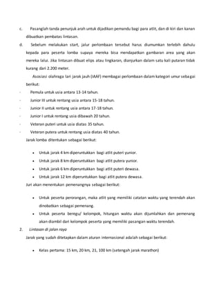 c. Pasanglah tanda penunjuk arah untuk dijadikan pemandu bagi para atlit, dan di kiri dan kanan
dibuatkan pembatas lintasan.
d. Sebelum melakukan start, jalur perlombaan tersebut harus diumumkan terlebih dahulu
kepada para peserta lomba supaya mereka bisa mendapatkan gambaran area yang akan
mereka lalui. Jika lintasan dibuat elips atau lingkaran, dianjurkan dalam satu kali putaran tidak
kurang dari 2.200 meter.
Asosiasi olahraga lari jarak jauh (IAAF) membagai perlombaan dalam kategori umur sebagai
berikut:
· Pemula untuk usia antara 13-14 tahun.
· Junior III untuk rentang usia antara 15-18 tahun.
· Junior II untuk rentang usia antara 17-18 tahun.
· Junior I untuk rentang usia dibawah 20 tahun.
· Veteran puteri untuk usia diatas 35 tahun.
· Veteran putera untuk rentang usia diatas 40 tahun.
Jarak lomba ditentukan sebagai berikut:
 Untuk jarak 4 km diperuntukkan bagi atlit puteri yunior.
 Untuk jarak 8 km diperuntukkan bagi atlit putera yunior.
 Untuk jarak 6 km diperuntukkan bagi atlit puteri dewasa.
 Untuk jarak 12 km diperuntukkan bagi atlit putera dewasa.
Juri akan menentukan pemenangnya sebagai berikut:
 Untuk peserta perorangan, maka atlit yang memiliki catatan waktu yang terendah akan
dinobatkan sebagai pemenang.
 Untuk peserta beregu/ kelompok, hitungan waktu akan dijumlahkan dan pemenang
akan diambil dari kelompok peserta yang memiliki pasangan waktu terendah.
2. Lintasan di jalan raya
Jarak yang sudah ditetapkan dalam aturan internasional adalah sebagai berikut:
 Kelas pertama: 15 km, 20 km, 21, 100 km (setengah jarak marathon)
 