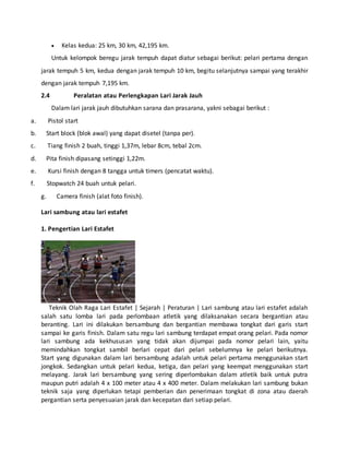  Kelas kedua: 25 km, 30 km, 42,195 km.
Untuk kelompok beregu jarak tempuh dapat diatur sebagai berikut: pelari pertama dengan
jarak tempuh 5 km, kedua dengan jarak tempuh 10 km, begitu selanjutnya sampai yang terakhir
dengan jarak tempuh 7,195 km.
2.4 Peralatan atau Perlengkapan Lari Jarak Jauh
Dalam lari jarak jauh dibutuhkan sarana dan prasarana, yakni sebagai berikut :
a. Pistol start
b. Start block (blok awal) yang dapat disetel (tanpa per).
c. Tiang finish 2 buah, tinggi 1,37m, lebar 8cm, tebal 2cm.
d. Pita finish dipasang setinggi 1,22m.
e. Kursi finish dengan 8 tangga untuk timers (pencatat waktu).
f. Stopwatch 24 buah untuk pelari.
g. Camera finish (alat foto finish).
Lari sambung atau lari estafet
1. Pengertian Lari Estafet
Teknik Olah Raga Lari Estafet | Sejarah | Peraturan | Lari sambung atau lari estafet adalah
salah satu lomba lari pada perlombaan atletik yang dilaksanakan secara bergantian atau
beranting. Lari ini dilakukan bersambung dan bergantian membawa tongkat dari garis start
sampai ke garis finish. Dalam satu regu lari sambung terdapat empat orang pelari. Pada nomor
lari sambung ada kekhususan yang tidak akan dijumpai pada nomor pelari lain, yaitu
memindahkan tongkat sambil berlari cepat dari pelari sebelumnya ke pelari berikutnya.
Start yang digunakan dalam lari bersambung adalah untuk pelari pertama menggunakan start
jongkok. Sedangkan untuk pelari kedua, ketiga, dan pelari yang keempat menggunakan start
melayang. Jarak lari bersambung yang sering diperlombakan dalam atletik baik untuk putra
maupun putri adalah 4 x 100 meter atau 4 x 400 meter. Dalam melakukan lari sambung bukan
teknik saja yang diperlukan tetapi pemberian dan penerimaan tongkat di zona atau daerah
pergantian serta penyesuaian jarak dan kecepatan dari setiap pelari.
 