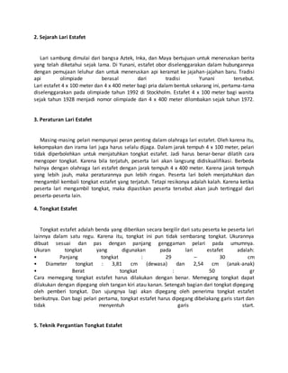 2. Sejarah Lari Estafet
Lari sambung dimulai dari bangsa Aztek, Inka, dan Maya bertujuan untuk meneruskan berita
yang telah diketahui sejak lama. Di Yunani, estafet obor diselenggarakan dalam hubungannya
dengan pemujaan leluhur dan untuk meneruskan api keramat ke jajahan-jajahan baru. Tradisi
api olimpiade berasal dari tradisi Yunani tersebut.
Lari estafet 4 x 100 meter dan 4 x 400 meter bagi pria dalam bentuk sekarang ini, pertama-tama
diselenggarakan pada olimpiade tahun 1992 di Stockholm. Estafet 4 x 100 meter bagi wanita
sejak tahun 1928 menjadi nomor olimpiade dan 4 x 400 meter dilombakan sejak tahun 1972.
3. Peraturan Lari Estafet
Masing-masing pelari mempunyai peran penting dalam olahraga lari estafet. Oleh karena itu,
kekompakan dan irama lari juga harus selalu dijaga. Dalam jarak tempuh 4 x 100 meter, pelari
tidak diperbolehkan untuk menjatuhkan tongkat estafet. Jadi harus benar-benar dilatih cara
mengoper tongkat. Karena bila terjatuh, peserta lari akan langsung didiskualifikasi. Berbeda
halnya dengan olahraga lari estafet dengan jarak tempuh 4 x 400 meter. Karena jarak tempuh
yang lebih jauh, maka peraturannya pun lebih ringan. Peserta lari boleh menjatuhkan dan
mengambil kembali tongkat estafet yang terjatuh. Tetapi resikonya adalah kalah. Karena ketika
peserta lari mengambil tongkat, maka dipastikan peserta tersebut akan jauh tertinggal dari
peserta-peserta lain.
4. Tongkat Estafet
Tongkat estafet adalah benda yang diberikan secara bergilir dari satu peserta ke peserta lari
lainnya dalam satu regu. Karena itu, tongkat ini pun tidak sembarang tongkat. Ukurannya
dibuat sesuai dan pas dengan panjang genggaman pelari pada umumnya.
Ukuran tongkat yang digunakan pada lari estafet adalah:
• Panjang tongkat : 29 – 30 cm
• Diameter tongkat : 3,81 cm (dewasa) dan 2,54 cm (anak-anak)
• Berat tongkat : 50 gr
Cara memegang tongkat estafet harus dilakukan dengan benar. Memegang tongkat dapat
dilakukan dengan dipegang oleh tangan kiri atau kanan. Setengah bagian dari tongkat dipegang
oleh pemberi tongkat. Dan ujungnya lagi akan dipegang oleh penerima tongkat estafet
berikutnya. Dan bagi pelari pertama, tongkat estafet harus dipegang dibelakang garis start dan
tidak menyentuh garis start.
5. Teknik Pergantian Tongkat Estafet
 