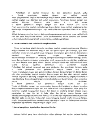Perlombaan lari estafet mengenal dua cara pergantian tongkat, yaitu:
a. Teknik penerimaan tongkat dengan cara melihat (visual)
Pelari yang menerima tongkat melakukannya dengan berlari sambil menolehkan kepala untuk
melihat tongkat yang diberikan oleh pelari sebelumnya. Penerimaan tongkat dengan cara
melihat biasanya dilakukan pada nomor 4 x 400 meter.
b. Teknik penerimaan tongkat dengan cara tidak melihat (non visual)
Pelari yang menerima tongkat melakukannya dengan berlari tanpa melihat tongkat yang akan
diterimanya. Cara penerimaan tongkat tanpa melihat biasanya digunakan dalam lari estafet 4 x
100 meter.
Dilihat dari cara menerima tongkat, keterampilan gerak penerima tongkat tanpa melihat lebih
sulit dari pada dengan cara melihat. Dalam pelaksanaannya, antara penerima dan pemberi
perlu melakukan latihan yang lebih lama melalui pendekatan yang tepat.
6. Teknik Pemberian dan Penerimaan Tongkat Estafet
Prinsip lari sambung adalah berusaha membawa tongkat secepat-cepatnya yang dilakukan
dengan memberi dan menerima tongkat dari satu pelari kepada pelari lainnya, agar dapat
melakukan teknik tersebut, pelari harus menguasai keterampilan gerak lari dan keterampilan
memberi serta menerima tongkat yang dibawanya.
Dalam beberapa perlombaan lari sambung, seringkali suatu regu dikalahkan oleh regu lainnya
hanya karena kurang menguasai keterampilan gerak menerima dan memberikan tongkat dari
satu pelari kepada pelari yang lainnya. Bahkan, seringkali suatu regu didiskualifikasi hanya
karena kurang tepatnya penerimaan dan pemberian tongkat.
Perlombaan lari estafet mengenal dua cara pemberian dan penerimaan tongkat, yaitu:
a. Teknik pemberian dan penerimaan tongkat estafet dari bawah
Teknik ini dilakukan dengan cara pelari membawa tongkat dengan tangan kiri. Sambil berlari
atlet akan memberikan tongkat tersebut dengan tangan kiri. Saat akan memberi tongkat,
ayunkan tongkat dari belakang ke depan melalui bawah. Sementara itu, tangan penerima telah
siap dibelakang dengan telapak tangan menghadap ke bawah. Ibu jari terbuka lebar, sementara
jari-jari tangan lainnya dirapatkan.
b. Teknik pemberian dan penerimaan tongkat estafet dari atas
Teknik ini dilakukan dengan cara mengayunkan tangan dari belakang ke depan, kemudian
dengan segera meletakan tongkat dari atas pada telapak tangan penerima. Pelari yang akan
menerima tongkat mengayunkan tangan dari depan ke belakang dengan telapak tangan
menghadap ke atas. Ibu jari di buka lebar dan jari-jari tangan lainnya rapat.
Ada sebuah cara yang dilakukan dalamolahraga lari estafet agar tongkat estafet tidak jatuh saat
diberikan pada peserta lain. Yaitu pelari yang memegang tongkat estafet meegang tongkat
estafet dengan tangan kiri dan memberikannya juga dengan tangan kiri. Sedangkan si penerima
tongkat bersiap menerima tongkat dengan tangan kanan.
7. Hal-hal yang Harus Diperhatikan dalam Lari Estafet
Adapun hal-hal yang harus diperhatikan dalam olahraga lari estafet, sebagai berikut:
 