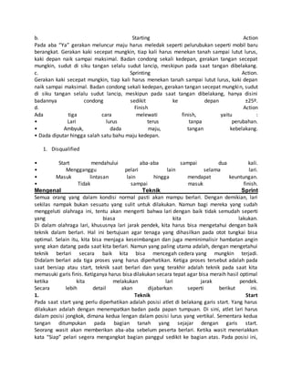 b. Starting Action
Pada aba “Ya” gerakan meluncur maju harus meledak seperti pelurubukan seperti mobil baru
berangkat. Gerakan kaki secepat mungkin, tiap kali harus menekan tanah sampai lutut lurus,
kaki depan naik sampai maksimal. Badan condong sekali kedepan, gerakan tangan secepat
mungkin, sudut di siku tangan selalu sudut lancip, meskipun pada saat tangan dibelakang.
c. Sprinting Action.
Gerakan kaki secepat mungkin, tiap kali harus menekan tanah sampai lutut lurus, kaki depan
naik sampai maksimal. Badan condong sekali kedepan, gerakan tangan secepat mungkin, sudut
di siku tangan selalu sudut lancip, meskipun pada saat tangan dibelakang, hanya disini
badannya condong sedikit ke depan ±25º.
d. Finish Action
Ada tiga cara melewati finish, yaitu :
• Lari lurus terus tanpa perubahan.
• Ambyuk, dada maju, tangan kebelakang.
• Dada diputar hingga salah satu bahu maju kedepan.
1. Disqualified
• Start mendahului aba-aba sampai dua kali.
• Mengganggu pelari lain selama lari.
• Masuk lintasan lain hingga mendapat keuntungan.
• Tidak sampai masuk finish.
Mengenal Teknik Sprint
Semua orang yang dalam kondisi normal pasti akan mampu berlari. Dengan demikian, lari
sekilas nampak bukan sesuatu yang sulit untuk dilakukan. Namun bagi mereka yang sudah
menggeluti olahraga ini, tentu akan mengerti bahwa lari dengan baik tidak semudah seperti
yang biasa kita lakukan.
Di dalam olahraga lari, khususnya lari jarak pendek, kita harus bisa mengetahui dengan baik
teknik dalam berlari. Hal ini bertujuan agar tenaga yang dihasilkan pada otot tungkai bisa
optimal. Selain itu, kita bisa menjaga keseimbangan dan juga meminimalisir hambatan angin
yang akan datang pada saat kita berlari. Namun yang paling utama adalah, dengan mengetahui
teknik berlari secara baik kita bisa mencegah cedera yang mungkin terjadi.
Didalam berlari ada tiga proses yang harus diperhatikan. Ketiga proses tersebut adalah pada
saat bersiap atau start, teknik saat berlari dan yang terakhir adalah teknik pada saat kita
memasuki garis finis. Ketiganya harus bisa dilakukan secara tepat agar bisa meraih hasil optimal
ketika kita melakukan lari jarak pendek.
Secara lebih detail akan dijabarkan seperti berikut ini.
1. Teknik Start
Pada saat start yang perlu diperhatikan adalah posisi atlet di belakang garis start. Yang harus
dilakukan adalah dengan menempatkan badan pada papan tumpuan. Di sini, atlet lari harus
dalam posisi jongkok, dimana kedua lengan dalam posisi lurus yang vertikal. Sementara kedua
tangan ditumpukan pada bagian tanah yang sejajar dengan garis start.
Seorang wasit akan memberikan aba-aba sebelum peserta berlari. Ketika wasit meneriakkan
kata “Siap” pelari segera mengangkat bagian panggul sedikit ke bagian atas. Pada posisi ini,
 