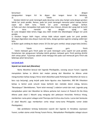 bersamaan dengan
mengayunkan tangan kiri ke depan dan tangan kanan ke belakang.
2) Teknik lari
Gerakan teknik lari jarak menengah pada dasarnya sama atau hampir sama dengan gerakan
teknik lari jarak pendek. Namun, pada lari jarak menengah menuntut pelari mampu berlari
cepat dan lebih lama. Teknik lari jarak menengah sebagai berikut.
a) Pada saat akan menapakkan kaki pada tanah atau lintasan, dimulai dari ujung kaki ke tumit
dan terus menolak lagi dengan ujung kaki.
b) Lutut diangkat tidak terlalu tinggi atau lebih rendah bila dibandingkan dengan lari jarak
pendek.
c) Gerakan lengan lebih ringan, artinya tidak sekuat seperti pada lari jarak pendek.
d) Lengan digerakkan atau diayun mulai dari bahu, dengan gerakan agak ke samping sedikit dari
bahu itu.
e) Badan agak condong ke depan antara 10-15o dari garis vertikal, tetapi jangan kaku (relaks).
c. Teknik melewati garis finish
Teknik melewati garis finish pada lari jarak menengah sama seperti lari jarak pendek.
Pemahaman dan penguasaan terhadap teknik gerakan melewati garis finish penting dimiliki
oleh setiap pelari. Tujuannya adalah untuk menjaga bila pada saat memasuki garis finish ada
beberapa pelari bersamaan.
Lari jarak jauh
Sejarah Lari Jarak Jauh (Marathon)
Nama Marathon berasal dari legenda Pheidippides, seorang utusan Yunani. Legenda
menyatakan bahwa ia dikirim dari medan perang dari Marathon ke Athena untuk
mengumumkan bahwa bangsa Persia telah dikalahkan pada Pertempuran Marathon (di mana ia
baru saja berjuang), yang terjadi pada bulan Agustus atau September, 490 SM. Dikatakan
bahwa ia berlari jarak seluruh tanpa berhenti dan meledak dalam sidang, berseru
"Νενικήκαμεν" (Nenikékamen, “Kami telah menang”.) sebelum runtuh dan mati. Legenda yang
menyebutkan pelari dari Marathon ke Athena pertama kali muncul di Plutarch On the Glory
Athena pada abad 1 Masehi yang mengutip dari pekerjaan Heraclides Ponticus hilang,
memberikan nama pelari sebagai salah Thersipus dari Erchius atau Eucles. Lucian dari Samosata
(2 abad Masehi) juga memberikan cerita tetapi nama-nama Philippides runner (tidak
Pheidippides).
Ada perdebatan tentang keakuratan sejarah dari legenda ini Herodotus sejarawan
Yunani, sumber utama untuk Perang Yunani-Persia,. Menyebutkan Pheidippides sebagai utusan
 