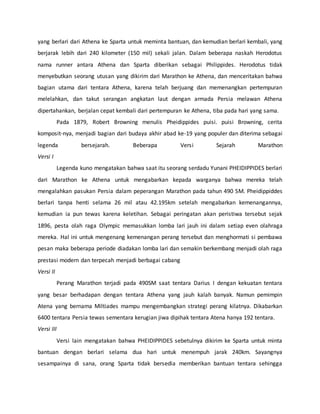 yang berlari dari Athena ke Sparta untuk meminta bantuan, dan kemudian berlari kembali, yang
berjarak lebih dari 240 kilometer (150 mil) sekali jalan. Dalam beberapa naskah Herodotus
nama runner antara Athena dan Sparta diberikan sebagai Philippides. Herodotus tidak
menyebutkan seorang utusan yang dikirim dari Marathon ke Athena, dan menceritakan bahwa
bagian utama dari tentara Athena, karena telah berjuang dan memenangkan pertempuran
melelahkan, dan takut serangan angkatan laut dengan armada Persia melawan Athena
dipertahankan, berjalan cepat kembali dari pertempuran ke Athena, tiba pada hari yang sama.
Pada 1879, Robert Browning menulis Pheidippides puisi. puisi Browning, cerita
komposit-nya, menjadi bagian dari budaya akhir abad ke-19 yang populer dan diterima sebagai
legenda bersejarah. Beberapa Versi Sejarah Marathon
Versi I
Legenda kuno mengatakan bahwa saat itu seorang serdadu Yunani PHEIDIPPIDES berlari
dari Marathon ke Athena untuk mengabarkan kepada warganya bahwa mereka telah
mengalahkan pasukan Persia dalam peperangan Marathon pada tahun 490 SM. Pheidippiddes
berlari tanpa henti selama 26 mil atau 42.195km setelah mengabarkan kemenangannya,
kemudian ia pun tewas karena keletihan. Sebagai peringatan akan peristiwa tersebut sejak
1896, pesta olah raga Olympic memasukkan lomba lari jauh ini dalam setiap even olahraga
mereka. Hal ini untuk mengenang kemenangan perang tersebut dan menghormati si pembawa
pesan maka beberapa periode diadakan lomba lari dan semakin berkembang menjadi olah raga
prestasi modern dan terpecah menjadi berbagai cabang
Versi II
Perang Marathon terjadi pada 490SM saat tentara Darius I dengan kekuatan tentara
yang besar berhadapan dengan tentara Athena yang jauh kalah banyak. Namun pemimpin
Atena yang bernama Miltiades mampu mengembangkan strategi perang kilatnya. Dikabarkan
6400 tentara Persia tewas sementara kerugian jiwa dipihak tentara Atena hanya 192 tentara.
Versi III
Versi lain mengatakan bahwa PHEIDIPPIDES sebetulnya dikirim ke Sparta untuk minta
bantuan dengan berlari selama dua hari untuk menempuh jarak 240km. Sayangnya
sesampainya di sana, orang Sparta tidak bersedia memberikan bantuan tentara sehingga
 