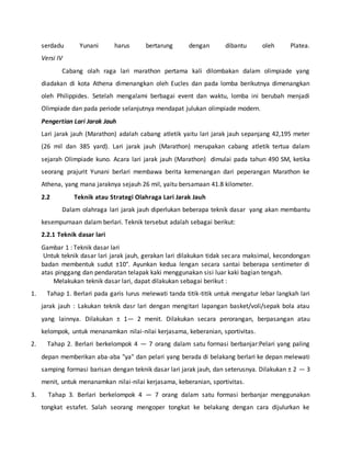 serdadu Yunani harus bertarung dengan dibantu oleh Platea.
Versi IV
Cabang olah raga lari marathon pertama kali dilombakan dalam olimpiade yang
diadakan di kota Athena dimenangkan oleh Eucles dan pada lomba berikutnya dimenangkan
oleh Philippides. Setelah mengalami berbagai event dan waktu, lomba ini berubah menjadi
Olimpiade dan pada periode selanjutnya mendapat julukan olimpiade modern.
Pengertian Lari Jarak Jauh
Lari jarak jauh (Marathon) adalah cabang atletik yaitu lari jarak jauh sepanjang 42,195 meter
(26 mil dan 385 yard). Lari jarak jauh (Marathon) merupakan cabang atletik tertua dalam
sejarah Olimpiade kuno. Acara lari jarak jauh (Marathon) dimulai pada tahun 490 SM, ketika
seorang prajurit Yunani berlari membawa berita kemenangan dari peperangan Marathon ke
Athena, yang mana jaraknya sejauh 26 mil, yaitu bersamaan 41.8 kilometer.
2.2 Teknik atau Strategi Olahraga Lari Jarak Jauh
Dalam olahraga lari jarak jauh diperlukan beberapa teknik dasar yang akan membantu
kesempurnaan dalam berlari. Teknik tersebut adalah sebagai berikut:
2.2.1 Teknik dasar lari
Gambar 1 : Teknik dasar lari
Untuk teknik dasar lari jarak jauh, gerakan lari dilakukan tidak secara maksimal, kecondongan
badan membentuk sudut ±10°. Ayunkan kedua lengan secara santai beberapa sentimeter di
atas pinggang dan pendaratan telapak kaki menggunakan sisi luar kaki bagian tengah.
Melakukan teknik dasar lari, dapat dilakukan sebagai berikut :
1. Tahap 1. Berlari pada garis lurus melewati tanda titik-titik untuk mengatur lebar langkah lari
jarak jauh : Lakukan teknik dasr lari dengan mengitari lapangan basket/voli/sepak bola atau
yang lainnya. Dilakukan ± 1— 2 menit. Dilakukan secara perorangan, berpasangan atau
kelompok, untuk menanamkan nilai-nilai kerjasama, keberanian, sportivitas.
2. Tahap 2. Berlari berkelompok 4 — 7 orang dalam satu formasi berbanjar:Pelari yang paling
depan memberikan aba-aba "ya" dan pelari yang berada di belakang berlari ke depan melewati
samping formasi barisan dengan teknik dasar lari jarak jauh, dan seterusnya. Dilakukan ± 2 — 3
menit, untuk menanamkan nilai-nilai kerjasama, keberanian, sportivitas.
3. Tahap 3. Berlari berkelompok 4 — 7 orang dalam satu formasi berbanjar menggunakan
tongkat estafet. Salah seorang mengoper tongkat ke belakang dengan cara dijulurkan ke
 