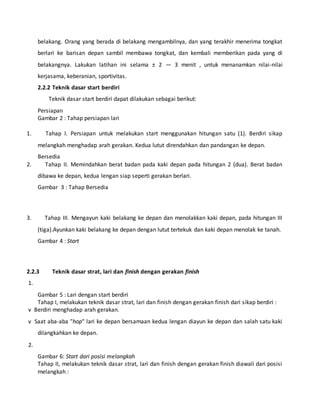 belakang. Orang yang berada di belakang mengambilnya, dan yang terakhir menerima tongkat
berlari ke barisan depan sambil membawa tongkat, dan kembali memberikan pada yang di
belakangnya. Lakukan latihan ini selama ± 2 — 3 menit , untuk menanamkan nilai-nilai
kerjasama, keberanian, sportivitas.
2.2.2 Teknik dasar start berdiri
Teknik dasar start berdiri dapat dilakukan sebagai berikut:
Persiapan
Gambar 2 : Tahap persiapan lari
1. Tahap I. Persiapan untuk melakukan start menggunakan hitungan satu (1). Berdiri sikap
melangkah menghadap arah gerakan. Kedua lutut direndahkan dan pandangan ke depan.
Bersedia
2. Tahap II. Memindahkan berat badan pada kaki depan pada hitungan 2 (dua). Berat badan
dibawa ke depan, kedua lengan siap seperti gerakan berlari.
Gambar 3 : Tahap Bersedia
3. Tahap III. Mengayun kaki belakang ke depan dan menolakkan kaki depan, pada hitungan III
(tiga).Ayunkan kaki belakang ke depan dengan lutut tertekuk dan kaki depan menolak ke tanah.
Gambar 4 : Start
2.2.3 Teknik dasar strat, lari dan finish dengan gerakan finish
1.
Gambar 5 : Lari dengan start berdiri
Tahap I, melakukan teknik dasar strat, lari dan finish dengan gerakan finish dari sikap berdiri :
v Berdiri menghadap arah gerakan.
v Saat aba-aba "hop" lari ke depan bersamaan kedua lengan diayun ke depan dan salah satu kaki
dilangkahkan ke depan.
2.
Gambar 6: Start dari posisi melangkah
Tahap II, melakukan teknik dasar strat, lari dan finish dengan gerakan finish diawali dari posisi
melangkah :
 
