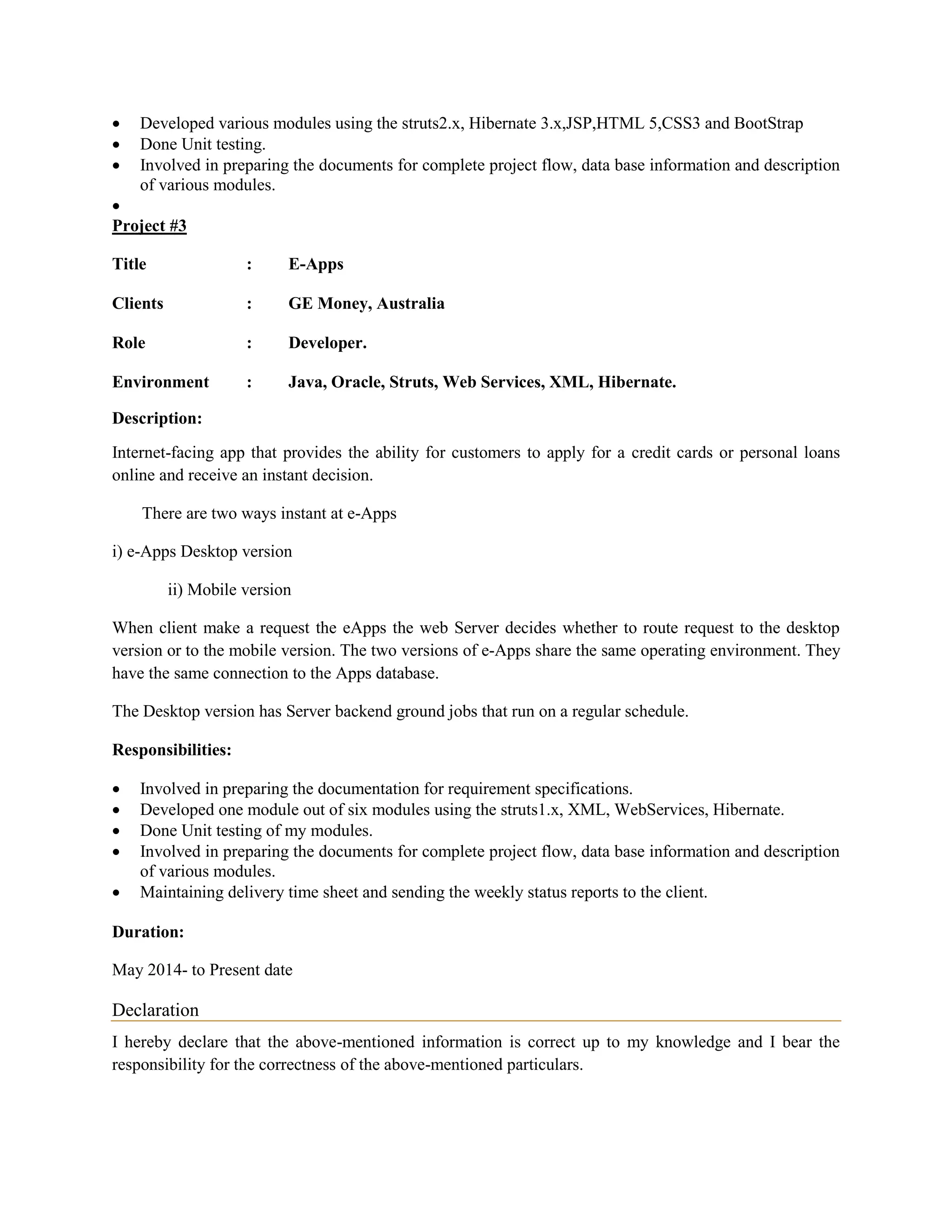  Developed various modules using the struts2.x, Hibernate 3.x,JSP,HTML 5,CSS3 and BootStrap
 Done Unit testing.
 Involved in preparing the documents for complete project flow, data base information and description
of various modules.

Project #3
Title : E-Apps
Clients : GE Money, Australia
Role : Developer.
Environment : Java, Oracle, Struts, Web Services, XML, Hibernate.
Description:
Internet-facing app that provides the ability for customers to apply for a credit cards or personal loans
online and receive an instant decision.
There are two ways instant at e-Apps
i) e-Apps Desktop version
ii) Mobile version
When client make a request the eApps the web Server decides whether to route request to the desktop
version or to the mobile version. The two versions of e-Apps share the same operating environment. They
have the same connection to the Apps database.
The Desktop version has Server backend ground jobs that run on a regular schedule.
Responsibilities:
 Involved in preparing the documentation for requirement specifications.
 Developed one module out of six modules using the struts1.x, XML, WebServices, Hibernate.
 Done Unit testing of my modules.
 Involved in preparing the documents for complete project flow, data base information and description
of various modules.
 Maintaining delivery time sheet and sending the weekly status reports to the client.
Duration:
May 2014- to Present date
Declaration
I hereby declare that the above-mentioned information is correct up to my knowledge and I bear the
responsibility for the correctness of the above-mentioned particulars.
 
