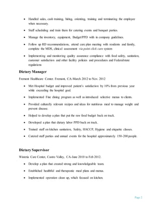 Page 2
 Handled sales, cash training, hiring, orienting, training and terminating the employee
when necessary.
 Staff scheduling and train them for catering events and banquet parties.
 Manage the inventory, equipment, Budget/PPD with in company guidelines.
 Follow up RD recommendations, attend care plan meeting with residents and family,
complete the MDS, clinical assessment via point click care system
 Implementing and monitoring quality assurance compliance with food safety, sanitation,
customer satisfaction and other facility policies and procedures and Federal/state
regulations
Dietary Manager
Fremont Healthcare Center. Fremont, CA-March 2012 to Nov. 2012
 Met Hospital budget and improved patient’s satisfaction by 10% from previous year
while exceeding the hospital goal.
 Implemented Fine dining program as well as introduced selective menus to clients.
 Provided culturally relevant recipes and ideas for nutritious meal to manage weight and
prevent disease.
 Helped to develop a plan that put the raw food budget back on track.
 Developed a plan that dietary labor PPD back on track.
 Trained staff on kitchen sanitation, Safety, HACCP, Hygiene and etiquette classes.
 Catered staff parties and annual events for the hospital approximately 150-200 people.
Dietary Supervisor
Wisteria Care Center, Castro Valley, CA-June 2010 to Feb 2012.
 Develop a plan that created strong and knowledgeable team.
 Established healthful and therapeutic meal plans and menus.
 Implemented operation clean up, which focused on kitchen.
 