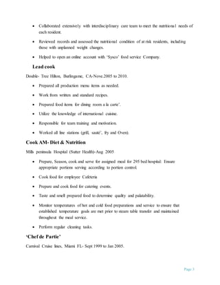 Page 3
 Collaborated extensively with interdisciplinary care team to meet the nutritional needs of
each resident.
 Reviewed records and assessed the nutritional condition of at risk residents, including
those with unplanned weight changes.
 Helped to open an online account with ‘Sysco’ food service Company.
Lead cook
Double- Tree Hilton, Burlingame, CA-Nove.2005 to 2010.
 Prepared all production menu items as needed.
 Work from written and standard recipes.
 Prepared food items for dining room a la carte’.
 Utilize the knowledge of international cuisine.
 Responsible for team training and motivation.
 Worked all line stations (grill, sauté’, fry and Oven).
Cook AM- Diet & Nutrition
Mills peninsula Hospital (Sutter Health)-Aug 2005
 Prepare, Season, cook and serve for assigned meal for 295 bed hospital: Ensure
appropriate portions serving according to portion control.
 Cook food for employee Cafeteria
 Prepare and cook food for catering events.
 Taste and smell prepared food to determine quality and palatability.
 Monitor temperatures of hot and cold food preparations and service to ensure that
established temperature goals are met prior to steam table transfer and maintained
throughout the meal service.
 Perform regular cleaning tasks.
‘Chef de Partie’
Carnival Cruise lines, Miami FL- Sept 1999 to Jan 2005.
 