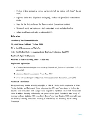 Page 4
 Cooked for large population, worked and inspected all line stations (grill, Sauté’, fry and
ovens).
 Supervise all the food preparation in hot galley, worked with production cooks and line
cooks.
 Supervise the food production for ‘Taste of nation’ (international cuisine)
 Monitored supply and equipment, stock, determined needs, and placed orders.
 Adhere to all health and safety regulations/OSHA.
Education
Associate of Nutrition and Dietetics
Merritt College, Oakland, CA-June 2010
BS in Hotel Management and Catering
Swiss Hotel School Hotel Management and Tourism, Switzerland-Dec1998
Bachelor’s degree in Chemistry
Mahatma Gandhi University, India- March 1992
Professional Affiliations
 Certified Dietary manager-Association of Nutrition and food service personnel (ANFP)-
June 2010.
 American Dietetic Association- From, June 2010
 Food service Manager Certification-National Restaurant Association, June 2010.
Additional Information:
Strong Leadership abilities including oversight of Food & Dietary service department in skilled
Nursing facilities and Retirement Home with more than 15+ years’ experience in food service
industry. Solid work ethics with a unique focus on geriatric population served with proven solid
results in initiates focusing on improving the quality of care given. Proficiency with variety of
computer software including MS word, Excel, PowerPoint, Meal Tracker, MDS-point click care
and inventory ordering and control. Working in a Healthcare had deficiency free in Dietary
department.
 