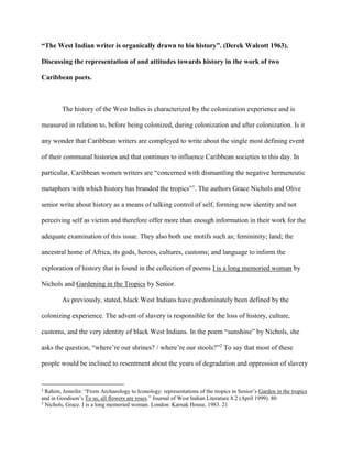 “The West Indian writer is organically drawn to his history”. (Derek Walcott 1963).
Discussing the representation of and attitudes towards history in the work of two
Caribbean poets.
The history of the West Indies is characterized by the colonization experience and is
measured in relation to, before being colonized, during colonization and after colonization. Is it
any wonder that Caribbean writers are compleyed to write about the single most defining event
of their communal histories and that continues to influence Caribbean societies to this day. In
particular, Caribbean women writers are “concerned with dismantling the negative hermeneutic
metaphors with which history has branded the tropics”1
. The authors Grace Nichols and Olive
senior write about history as a means of talking control of self, forming new identity and not
perceiving self as victim and therefore offer more than enough information in their work for the
adequate examination of this issue. They also both use motifs such as; femininity; land; the
ancestral home of Africa, its gods, heroes, cultures, customs; and language to inform the
exploration of history that is found in the collection of poems I is a long memoried woman by
Nichols and Gardening in the Tropics by Senior.
As previously, stated, black West Indians have predominately been defined by the
colonizing experience. The advent of slavery is responsible for the loss of history, culture,
customs, and the very identity of black West Indians. In the poem “sunshine” by Nichols, she
asks the question, “where’re our shrines? / where’re our stools?”2
To say that most of these
people would be inclined to resentment about the years of degradation and oppression of slavery
1
Rahim, Jennifer. “From Archaeology to Iconology: representations of the tropics in Senior’s Garden in the tropics
and in Goodison’s To us, all flowers are roses.” Journal of West Indian Literature 8.2 (April 1999). 80
2
Nichols, Grace. I is a long memoried woman. London: Karnak House, 1983. 21
 