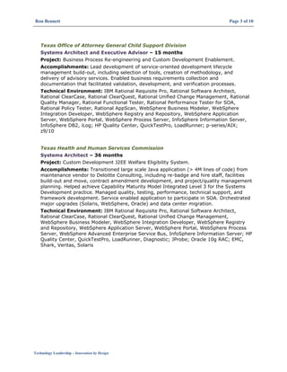 Ron Bennett Page 3 of 10
Technology Leadership – Innovation by Design
Texas Office of Attorney General Child Support Division
Systems Architect and Executive Advisor – 15 months
Project: Business Process Re-engineering and Custom Development Enablement.
Accomplishments: Lead development of service-oriented development lifecycle
management build-out, including selection of tools, creation of methodology, and
delivery of advisory services. Enabled business requirements collection and
documentation that facilitated validation, development, and verification processes.
Technical Environment: IBM Rational Requisite Pro, Rational Software Architect,
Rational ClearCase, Rational ClearQuest, Rational Unified Change Management, Rational
Quality Manager, Rational Functional Tester, Rational Performance Tester for SOA,
Rational Policy Tester, Rational AppScan, WebSphere Business Modeler, WebSphere
Integration Developer, WebSphere Registry and Repository, WebSphere Application
Server, WebSphere Portal, WebSphere Process Server, InfoSphere Information Server,
InfoSphere DB2, iLog; HP Quality Center, QuickTestPro, LoadRunner; p-series/AIX;
z9/10
Texas Health and Human Services Commission
Systems Architect – 36 months
Project: Custom Development J2EE Welfare Eligibility System.
Accomplishments: Transitioned large scale Java application (> 4M lines of code) from
maintenance vendor to Deloitte Consulting, including re-badge and hire staff, facilities
build-out and move, contract amendment development, and project/quality management
planning. Helped achieve Capability Maturity Model Integrated Level 3 for the Systems
Development practice. Managed quality, testing, performance, technical support, and
framework development. Service enabled application to participate in SOA. Orchestrated
major upgrades (Solaris, WebSphere, Oracle) and data center migration.
Technical Environment: IBM Rational Requisite Pro, Rational Software Architect,
Rational ClearCase, Rational ClearQuest, Rational Unified Change Management,
WebSphere Business Modeler, WebSphere Integration Developer, WebSphere Registry
and Repository, WebSphere Application Server, WebSphere Portal, WebSphere Process
Server, WebSphere Advanced Enterprise Service Bus, InfoSphere Information Server; HP
Quality Center, QuickTestPro, LoadRunner, Diagnostic; JProbe; Oracle 10g RAC; EMC,
Shark, Veritas, Solaris
 