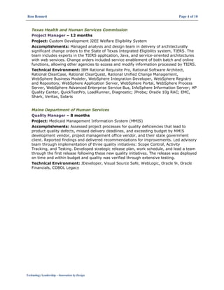 Ron Bennett Page 4 of 10
Technology Leadership – Innovation by Design
Texas Health and Human Services Commission
Project Manager – 12 months
Project: Custom Development J2EE Welfare Eligibility System
Accomplishments: Managed analysis and design team in delivery of architecturally
significant change orders to the State of Texas Integrated Eligibility system, TIERS. The
team includes experts in the TIERS application, Java, and service-oriented architectures
with web services. Change orders included service enablement of both batch and online
functions, allowing other agencies to access and modify information processed by TIERS.
Technical Environment: IBM Rational Requisite Pro, Rational Software Architect,
Rational ClearCase, Rational ClearQuest, Rational Unified Change Management,
WebSphere Business Modeler, WebSphere Integration Developer, WebSphere Registry
and Repository, WebSphere Application Server, WebSphere Portal, WebSphere Process
Server, WebSphere Advanced Enterprise Service Bus, InfoSphere Information Server; HP
Quality Center, QuickTestPro, LoadRunner, Diagnostic; JProbe; Oracle 10g RAC; EMC,
Shark, Veritas, Solaris
Maine Department of Human Services
Quality Manager – 8 months
Project: Medicaid Management Information System (MMIS)
Accomplishments: Assessed project processes for quality deficiencies that lead to
product quality defects, missed delivery deadlines, and exceeding budget by MMIS
development vendor, project management office vendor, and their state government
client. Reported findings and delivered recommendations for improvements. Led advisory
team through implementation of three quality initiatives: Scope Control, Activity
Tracking, and Testing. Developed strategic release plan, work schedule, and lead a team
through the first release following these new quality initiatives. The release was deployed
on time and within budget and quality was verified through extensive testing.
Technical Environment: JDeveloper, Visual Source Safe, WebLogic, Oracle 9i, Oracle
Financials, COBOL Legacy
 