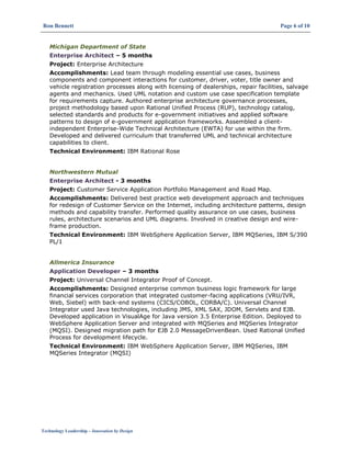 Ron Bennett Page 6 of 10
Technology Leadership – Innovation by Design
Michigan Department of State
Enterprise Architect – 5 months
Project: Enterprise Architecture
Accomplishments: Lead team through modeling essential use cases, business
components and component interactions for customer, driver, voter, title owner and
vehicle registration processes along with licensing of dealerships, repair facilities, salvage
agents and mechanics. Used UML notation and custom use case specification template
for requirements capture. Authored enterprise architecture governance processes,
project methodology based upon Rational Unified Process (RUP), technology catalog,
selected standards and products for e-government initiatives and applied software
patterns to design of e-government application frameworks. Assembled a client-
independent Enterprise-Wide Technical Architecture (EWTA) for use within the firm.
Developed and delivered curriculum that transferred UML and technical architecture
capabilities to client.
Technical Environment: IBM Rational Rose
Northwestern Mutual
Enterprise Architect - 3 months
Project: Customer Service Application Portfolio Management and Road Map.
Accomplishments: Delivered best practice web development approach and techniques
for redesign of Customer Service on the Internet, including architecture patterns, design
methods and capability transfer. Performed quality assurance on use cases, business
rules, architecture scenarios and UML diagrams. Involved in creative design and wire-
frame production.
Technical Environment: IBM WebSphere Application Server, IBM MQSeries, IBM S/390
PL/1
Allmerica Insurance
Application Developer – 3 months
Project: Universal Channel Integrator Proof of Concept.
Accomplishments: Designed enterprise common business logic framework for large
financial services corporation that integrated customer-facing applications (VRU/IVR,
Web, Siebel) with back-end systems (CICS/COBOL, CORBA/C). Universal Channel
Integrator used Java technologies, including JMS, XML SAX, JDOM, Servlets and EJB.
Developed application in VisualAge for Java version 3.5 Enterprise Edition. Deployed to
WebSphere Application Server and integrated with MQSeries and MQSeries Integrator
(MQSI). Designed migration path for EJB 2.0 MessageDrivenBean. Used Rational Unified
Process for development lifecycle.
Technical Environment: IBM WebSphere Application Server, IBM MQSeries, IBM
MQSeries Integrator (MQSI)
 