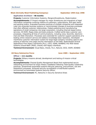 Ron Bennett Page 8 of 10
Technology Leadership – Innovation by Design
West (formally West Publishing Company) September 1994-July 1998
Application Architect – 48 months
Projects: Customer Information Systems, Mergers/Divestitures, Modernization
Accomplishments: IT Project manager for major divestitures and migrations of legal
information companies involving millions of customers, subscriptions, A/R open items
and pending orders. Evaluated business practices of multiple companies and integrated
rules into corporate business systems or recommended changes to business processes
that often affected customer relationships. Folded publishing and manufacturing
operations of small companies into large corporation, including Internet-based online
services, CD-ROM, floppy disks and book products. Crafted world-class customer care
processes, integrating all lines of communications, including voice, facsimile, electronic
mail and Web interaction. Processes were extended for customer support operations of a
leading online research service and added a knowledge-base repository. Developed
mainframe customer information system for large legal company including capture and
posting of attorney and judge resume information on the Web. Redeveloped several
applications from legacy mainframe (PL/1, CICS, VSAM, ADABAS) into Web-based
systems (Visual Basic (ADO), Oracle) with legacy interfaces.
Technical Environment: Visual Basic, Oracle, PL/1, Natural, CICS, VSAM, ADABAS
US Navy Submarine Force June 1985 – September 1994
Officer – 111 months
Projects: Military missions abroad, development and testing of mission-critical
technologies.
Accomplishments: Chaired Quality Management Board that implemented secure
networking environment for large military installation following Total Quality Leadership
practices. Streamlined automated systems lifecycle (planning, procurement, use and
disposition) processes. Achieved security accreditation of distributed systems
environment as Automated Systems Security Officer.
Technical Environment: PC, Networks in Security Sensitive Areas
 