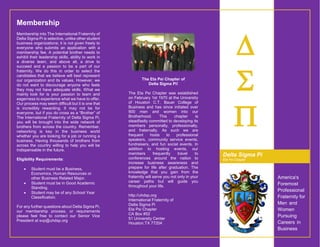 America's
Foremost
Professional
Fraternity for
Men and
Women
Pursuing
Careers in
Business



The Eta Psi Chapter of
Delta Sigma Pi!
The Eta Psi Chapter was established
on February 1st 1970 at the University
of Houston C.T. Bauer College of
Business and has since initiated over
900 men and women into our
Brotherhood. This chapter is
steadfastly committed to developing its
members personally, professionally,
and fraternally. As such we are
frequent hosts to professional
speakers, community service events,
fundraisers, and fun social events. In
addition to hosting events, our
members frequently travel to
conferences around the nation to
increase business awareness and
prepare for life after graduation. The
knowledge that you gain from the
fraternity will serve you not only in your
career paths but will guide you
throughout your life.
http://uhdsp.org
International Fraternity of
Delta Sigma Pi
Eta Psi Chapter
CA Box #52
51 University Center
Houston,TX 77204
Delta Sigma Pi
Eta Psi Chapter
Membership
Membership into The International Fraternity of
Delta Sigma Pi is selective, unlike other student
business organizations; it is not given freely to
everyone who submits an application with a
membership fee. A potential brother needs to
exhibit their leadership skills, ability to work in
a diverse team, and above all, a drive to
succeed and a passion to be a part of our
fraternity. We do this in order to select the
candidates that we believe will best represent
our organization and its values. However, we
do not want to discourage anyone who feels
they may not have adequate skills. What we
mainly look for is your passion to learn and
eagerness to experience what we have to offer.
Our process may seem difficult but it is one that
is incredibly rewarding. It may not be for
everyone, but if you do cross as a “Brother” of
The International Fraternity of Delta Sigma Pi,
you will be brought into the wide network of
brothers from across the country. Remember,
networking is key in the business world
whether you are looking for a job or running a
business. Having thousands of brothers from
across the country willing to help you will be
indispensable in the future.
Eligibility Requirements:
 Student must be a Business,
Economics, Human Resources or
other Business Related Major.
 Student must be in Good Academic
Standing.
 Student may be of any School Year
Classification.
For any further questions about Delta Sigma Pi,
our membership process, or requirements
please feel free to contact our Senior Vice
President at svp@uhdsp.org
 